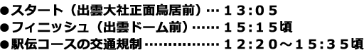 
●スタート（出雲大社正面鳥居前）…１３:０５
●フィニッシュ（出雲ドーム前）…１５:１５頃
●駅伝コースの交通規制…１２:２０～１５:３５頃